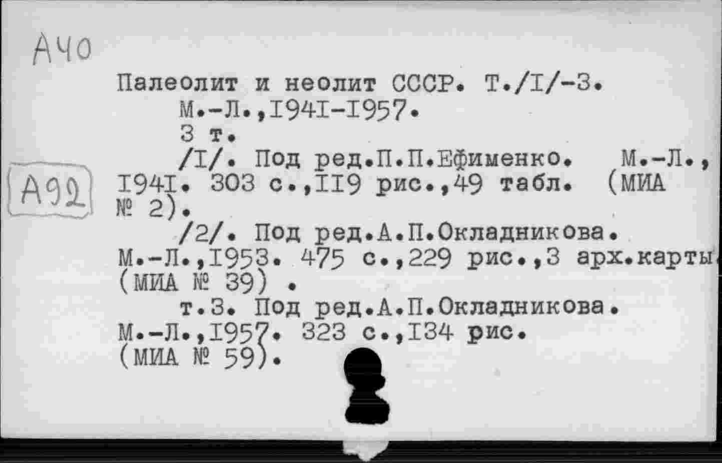 ﻿Ачо
Палеолит и неолит СССР. T./I/-3. М.-Л.,1941-1957«
3 т.
/I/. Под ред.П.П.Ефименко. М.-Л., '	де94)’ 303 С’’119 Рис«»49 табл. (МИД.
/2/. Под ред.А.П.Окладникова.
М.-Л.,1953. 475 с.,229 рис.,3 арх.карты (МИА № 39) .
т.З. Под ред.А.П.Окладникова. М.-Л.,1957« 323 с.,134 рис.
(МИА № 59). А